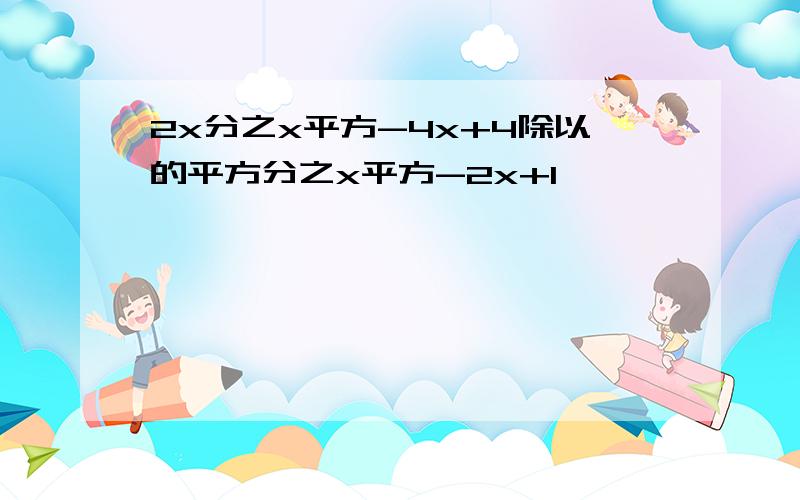 2x分之x平方-4x+4除以的平方分之x平方-2x+1,