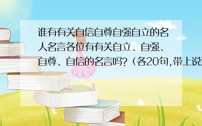 谁有有关自信自尊自强自立的名人名言各位有有关自立、自强、自尊、自信的名言吗?（各20句,带上说这话的人的名字）Thank you!