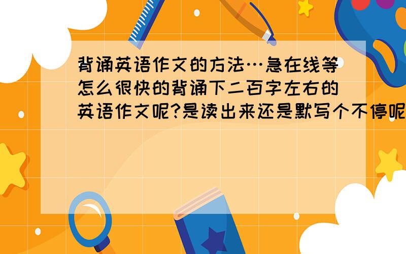 背诵英语作文的方法…急在线等怎么很快的背诵下二百字左右的英语作文呢?是读出来还是默写个不停呢?单词不懂的话要单独去查还是知道大概句子意思就行?为了四级背的