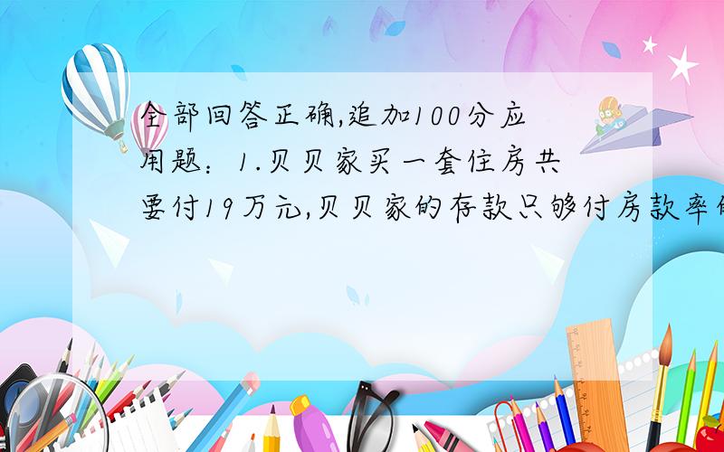 全部回答正确,追加100分应用题：1.贝贝家买一套住房共要付19万元,贝贝家的存款只够付房款率的百分之40.剩余部分爸爸打算向银行贷款,贷款1年,到期后一次性本息偿还,于是爸爸按年利率百分