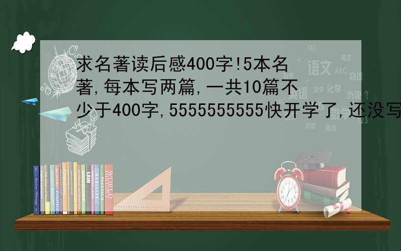 求名著读后感400字!5本名著,每本写两篇,一共10篇不少于400字,5555555555快开学了,还没写呢,55555555555555