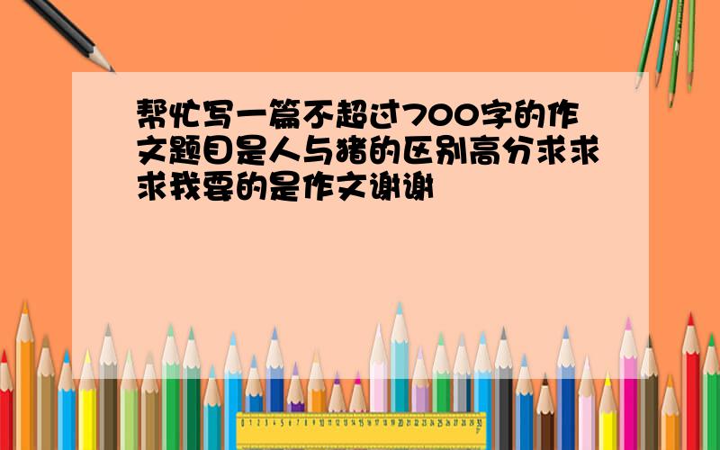 帮忙写一篇不超过700字的作文题目是人与猪的区别高分求求求我要的是作文谢谢