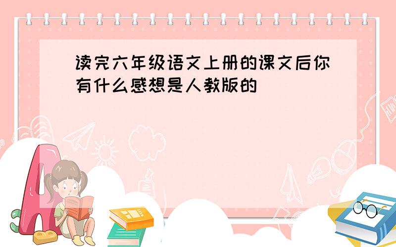 读完六年级语文上册的课文后你有什么感想是人教版的