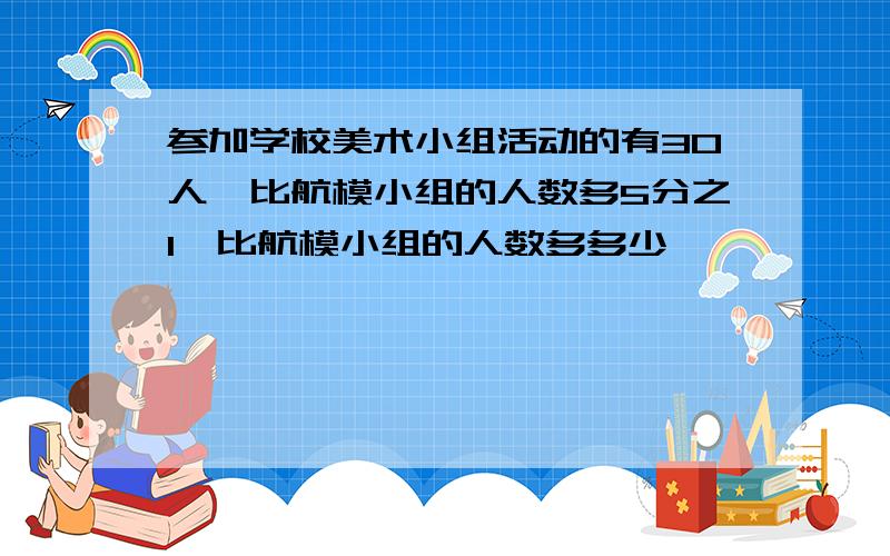 参加学校美术小组活动的有30人,比航模小组的人数多5分之1,比航模小组的人数多多少