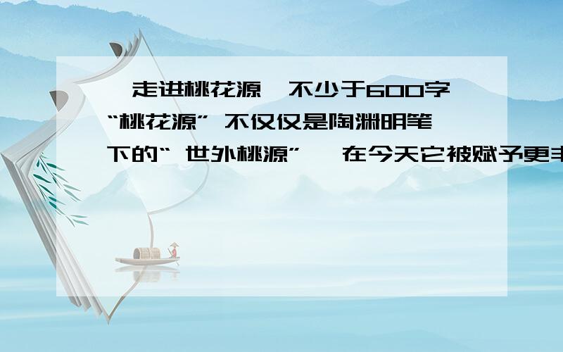 《走进桃花源》不少于600字“桃花源” 不仅仅是陶渊明笔下的“ 世外桃源” ,在今天它被赋予更丰富的含义,可以借指美丽的景色,可以象征美好和谐的社会、生活等.不要记叙文 还有到某个