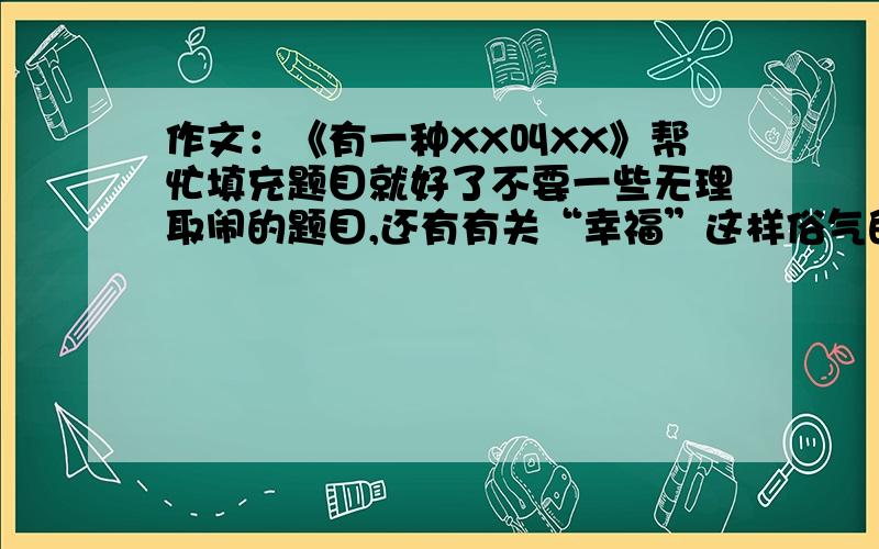 作文：《有一种XX叫XX》帮忙填充题目就好了不要一些无理取闹的题目,还有有关“幸福”这样俗气的题目,有关“幸福”这样俗气的题目不要、、、不好意思，上面打错了