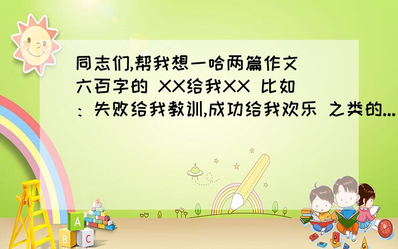 同志们,帮我想一哈两篇作文 六百字的 XX给我XX 比如：失败给我教训,成功给我欢乐 之类的...要两篇 最好题目不一样 因为两个人写.同志们