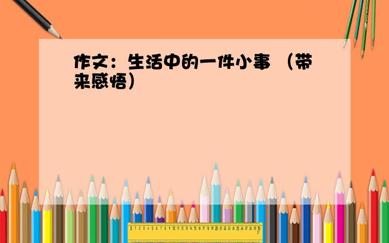 作文：生活中的一件小事 （带来感悟）