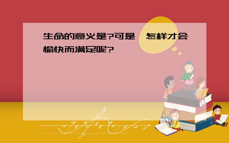 生命的意义是?可是,怎样才会愉快而满足呢?