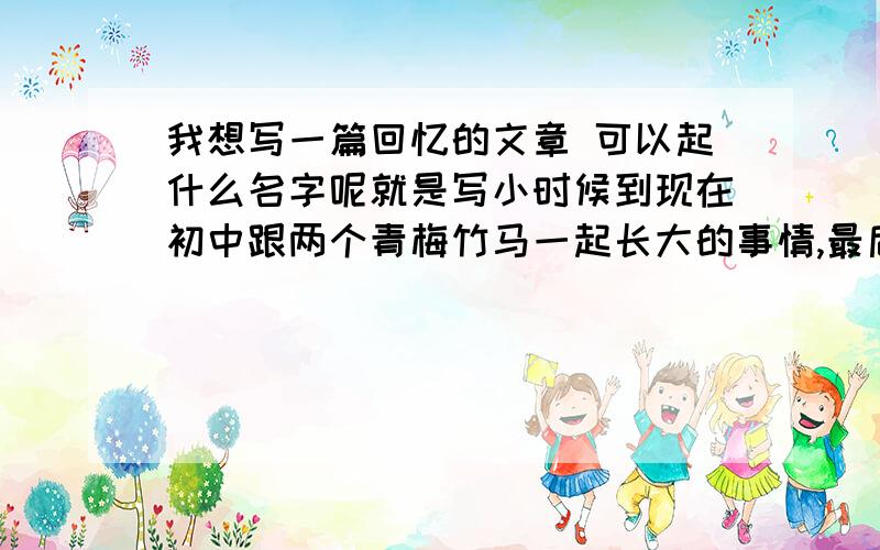 我想写一篇回忆的文章 可以起什么名字呢就是写小时候到现在初中跟两个青梅竹马一起长大的事情,最后因为父母的工作问题而分开了.其实文章都写得吵不多了,在我空间里,有兴趣的朋友们