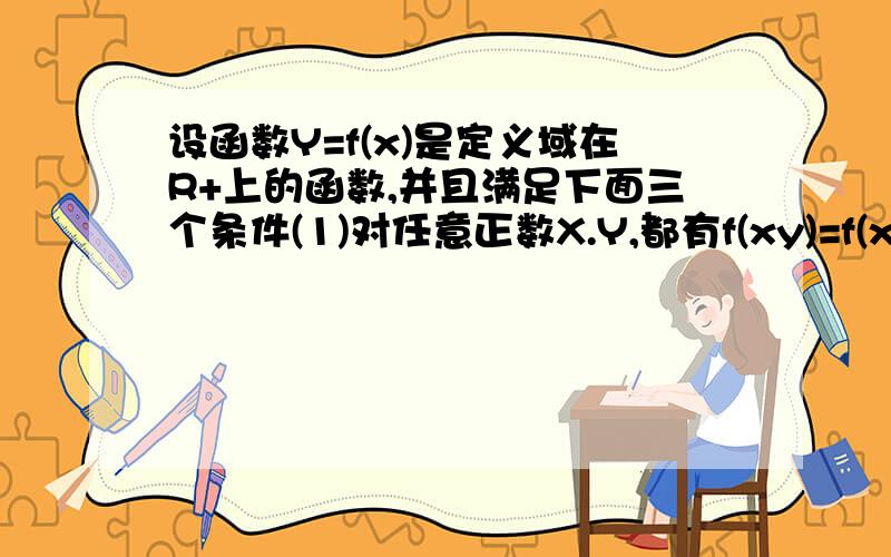 设函数Y=f(x)是定义域在R+上的函数,并且满足下面三个条件(1)对任意正数X.Y,都有f(xy)=f(x)+f(y);(2)当x>1时,f(x)