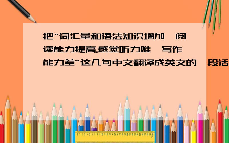 把“词汇量和语法知识增加,阅读能力提高.感觉听力难,写作能力差”这几句中文翻译成英文的一段话.加分