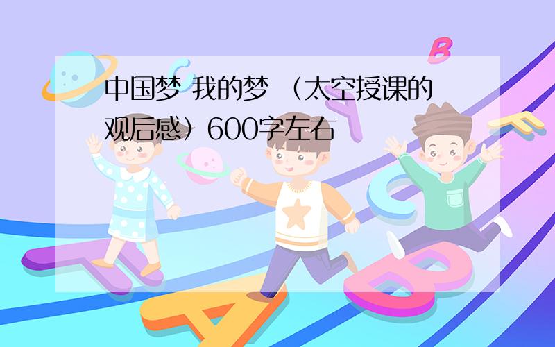 中国梦 我的梦 （太空授课的观后感）600字左右