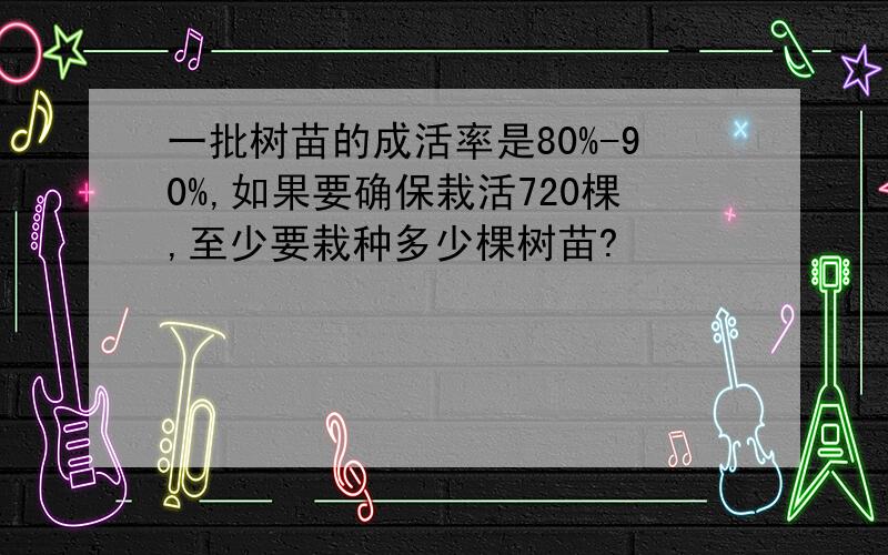 一批树苗的成活率是80%-90%,如果要确保栽活720棵,至少要栽种多少棵树苗?