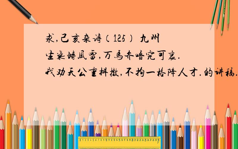 求,己亥杂诗（125） 九州生气恃风雷,万马齐喑究可哀.我劝天公重抖擞,不拘一格降人才.的讲稿.谁给我写个这首诗的讲稿,要尽量详尽,包括写作背景、诗歌解析、字词解释等等.分不是问题,好