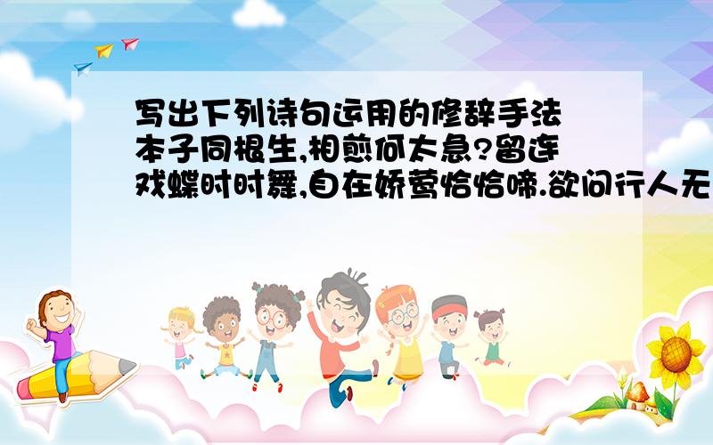 写出下列诗句运用的修辞手法 本子同根生,相煎何太急?留连戏蝶时时舞,自在娇莺恰恰啼.欲问行人无那边?眉眼盈盈处 谁道人生无再少?门前流水尚能西!洛阳亲友如相问,一片冰心在玉壶 我劝