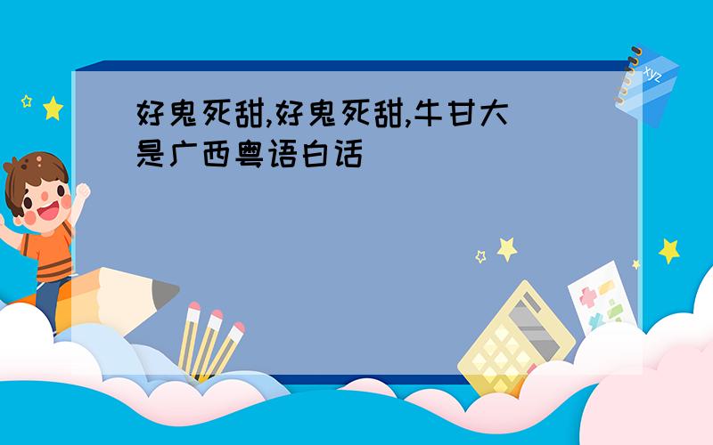 好鬼死甜,好鬼死甜,牛甘大 是广西粤语白话