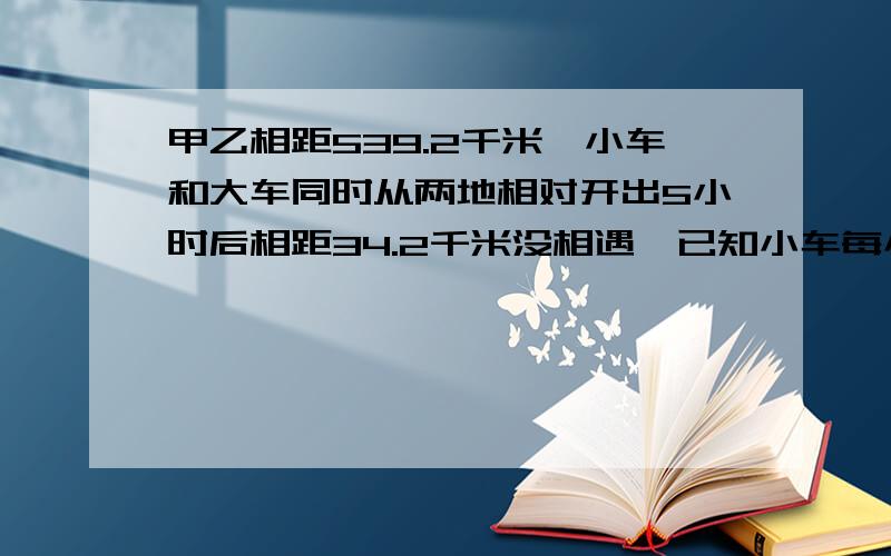 甲乙相距539.2千米,小车和大车同时从两地相对开出5小时后相距34.2千米没相遇,已知小车每小时55千米,大车每小时多少千米