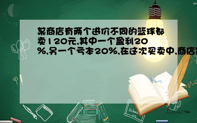 某商店有两个进价不同的篮球都卖120元,其中一个盈利20％,另一个亏本20％,在这次买卖中,商店是赚了还是亏了?赚或亏多少元、?