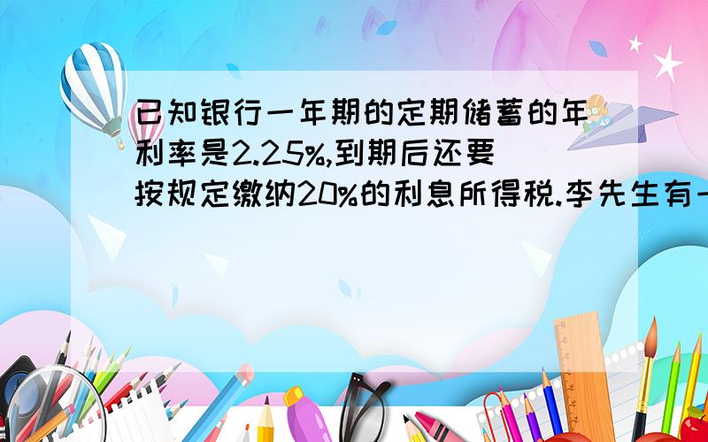 已知银行一年期的定期储蓄的年利率是2.25%,到期后还要按规定缴纳20%的利息所得税.李先生有一笔资金100000元,准备储蓄或投资做生意,请你帮他计算一下,如果投资做生意,那么一年至少需净赚