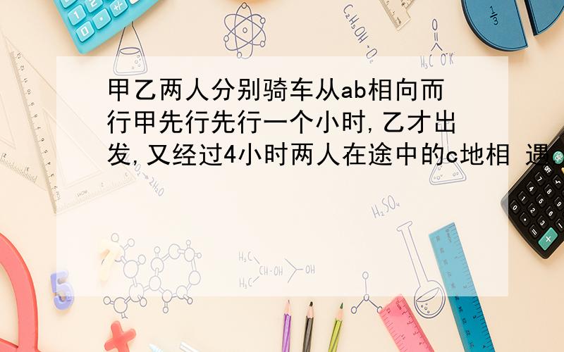 甲乙两人分别骑车从ab相向而行甲先行先行一个小时,乙才出发,又经过4小时两人在途中的c地相 遇,相遇后两