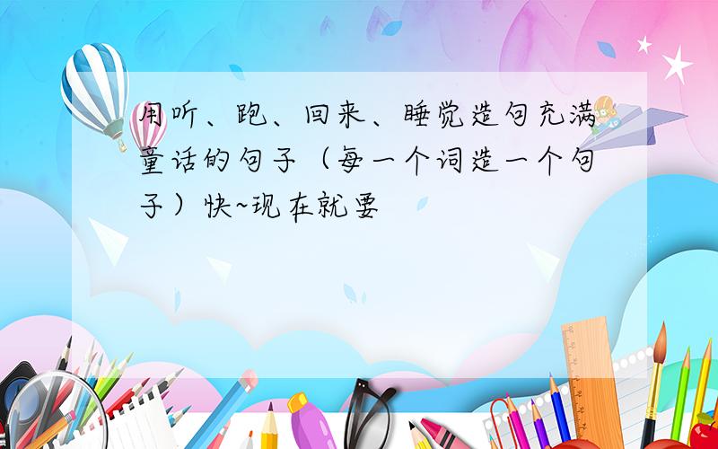 用听、跑、回来、睡觉造句充满童话的句子（每一个词造一个句子）快~现在就要