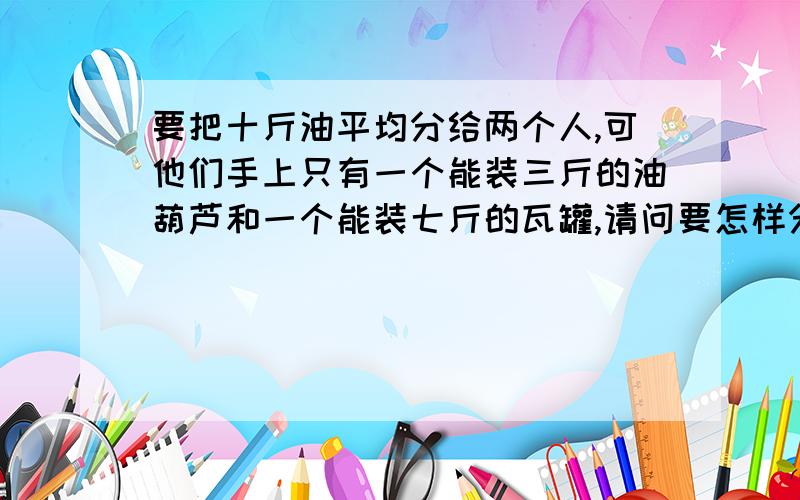 要把十斤油平均分给两个人,可他们手上只有一个能装三斤的油葫芦和一个能装七斤的瓦罐,请问要怎样分?十斤油是装在桶里的!