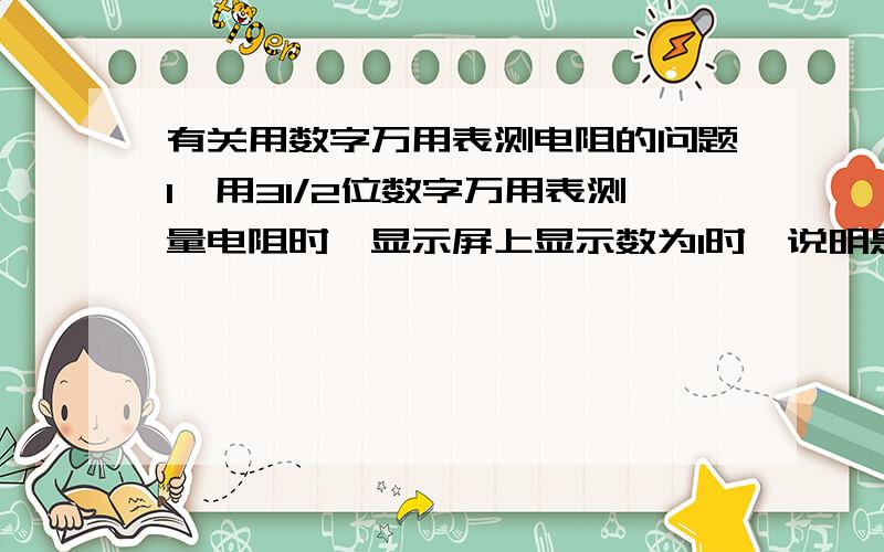 有关用数字万用表测电阻的问题1、用31/2位数字万用表测量电阻时,显示屏上显示数为1时,说明是什么原因 2、用31/2位数字万用表测量电阻时,如果量程置位在20M档位,显示屏上最大显示数为多少