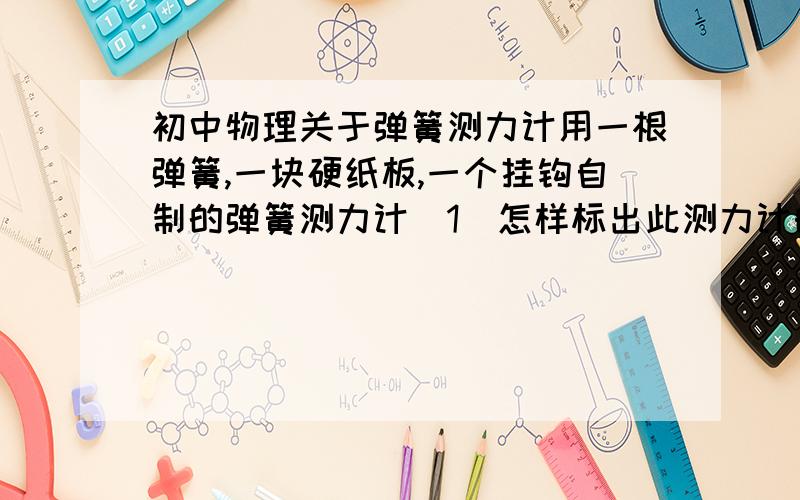 初中物理关于弹簧测力计用一根弹簧,一块硬纸板,一个挂钩自制的弹簧测力计(1)怎样标出此测力计的刻度值?(2)如果此测力计的量程为3N,现给你一把轻质米尺,怎样准确测出重约5N的物体的重力?