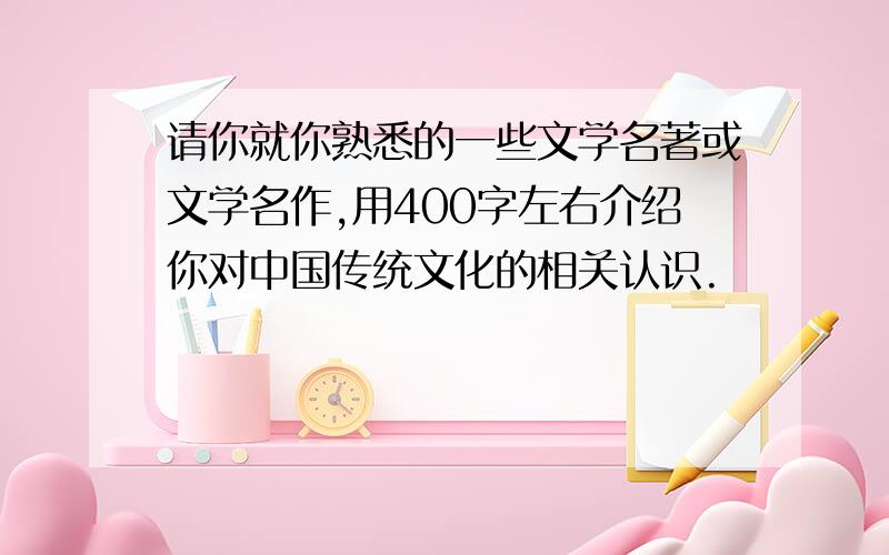 请你就你熟悉的一些文学名著或文学名作,用400字左右介绍你对中国传统文化的相关认识.