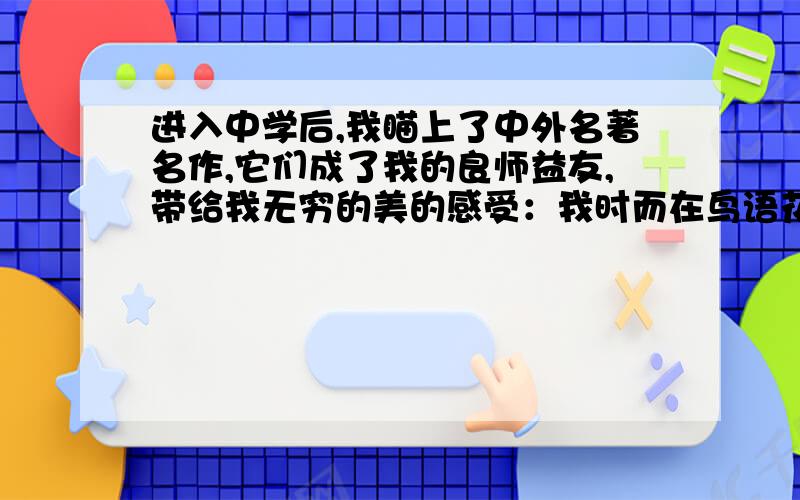 进入中学后,我瞄上了中外名著名作,它们成了我的良师益友,带给我无穷的美的感受：我时而在鸟语花香的花果山上嬉戏,时而_______,时而在高大巍峨的巴黎圣母院前驻足,时而______