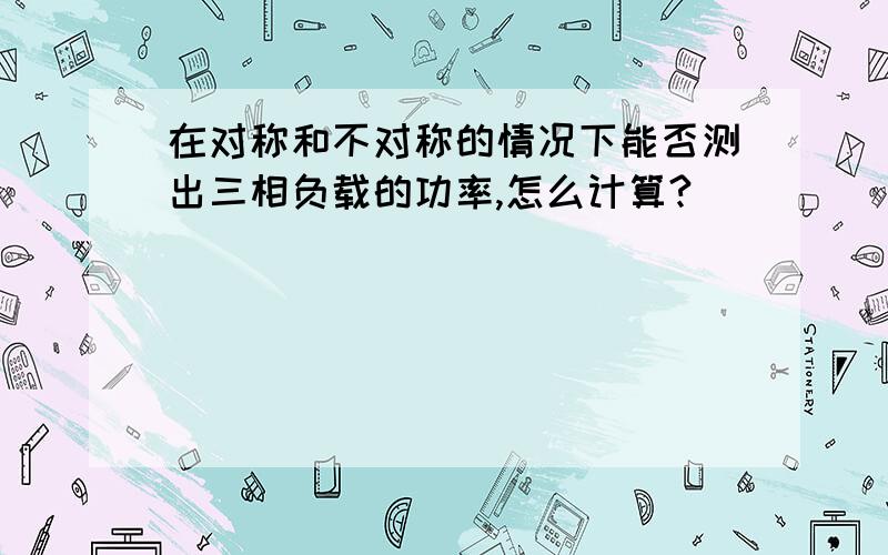 在对称和不对称的情况下能否测出三相负载的功率,怎么计算?