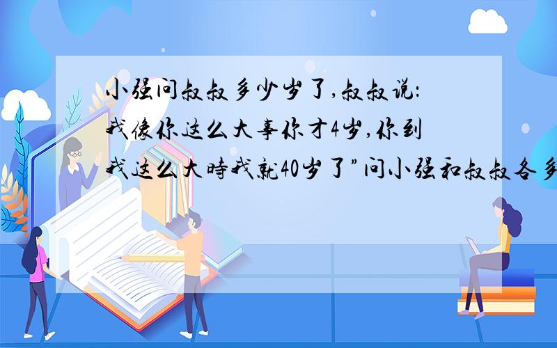 小强问叔叔多少岁了,叔叔说：我像你这么大事你才4岁,你到我这么大时我就40岁了”问小强和叔叔各多少岁?