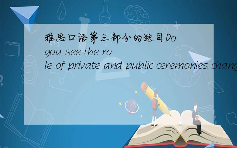 雅思口语第三部分的题目Do you see the role of private and public ceremonies changing in the future?还有怎么回答?回答用中文也行.