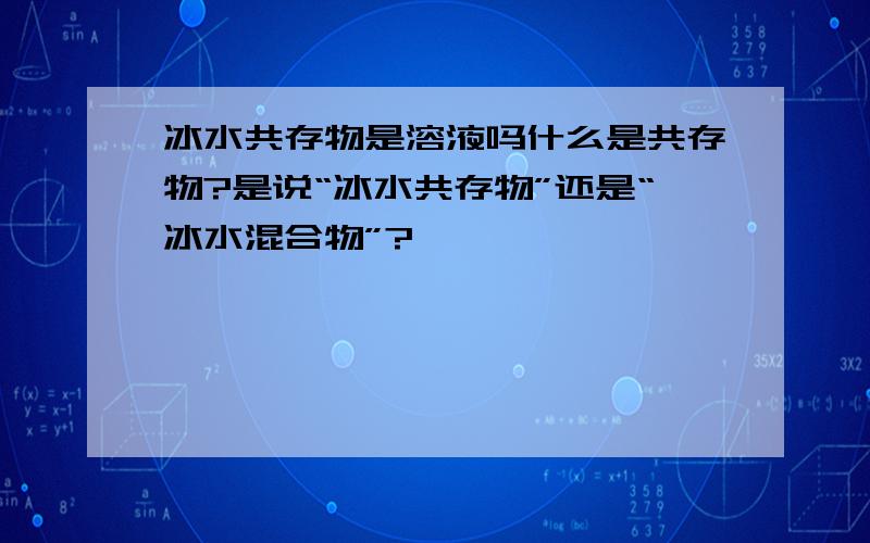 冰水共存物是溶液吗什么是共存物?是说“冰水共存物”还是“冰水混合物”?