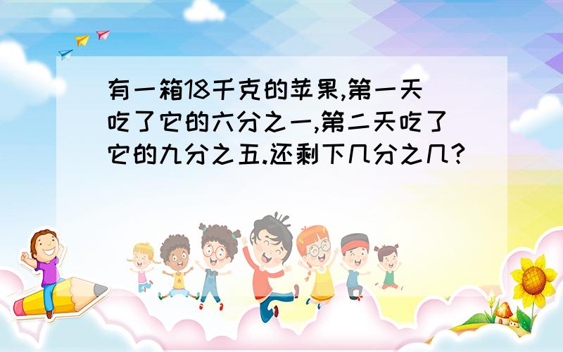 有一箱18千克的苹果,第一天吃了它的六分之一,第二天吃了它的九分之五.还剩下几分之几?