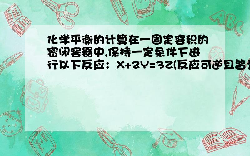 化学平衡的计算在一固定容积的密闭容器中,保持一定条件下进行以下反应：X+2Y=3Z(反应可逆且皆为气态）.已知加入1molX和3molY,达到平衡后,生成a mol Z.（4）在相同实验条件下,在同一容器中改