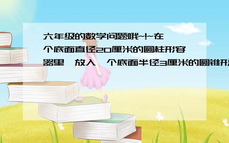 六年级的数学问题哦~!~在一个底面直径20厘米的圆柱形容器里,放入一个底面半径3厘米的圆锥形铁块.铁块全部浸没在水中,这时水面上升0.3厘米.这个圆锥形铁块的体积是多少立方厘米?我想要