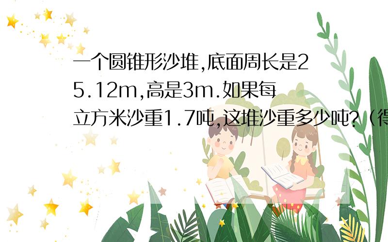 一个圆锥形沙堆,底面周长是25.12m,高是3m.如果每立方米沙重1.7吨,这堆沙重多少吨?（得数保留整数）