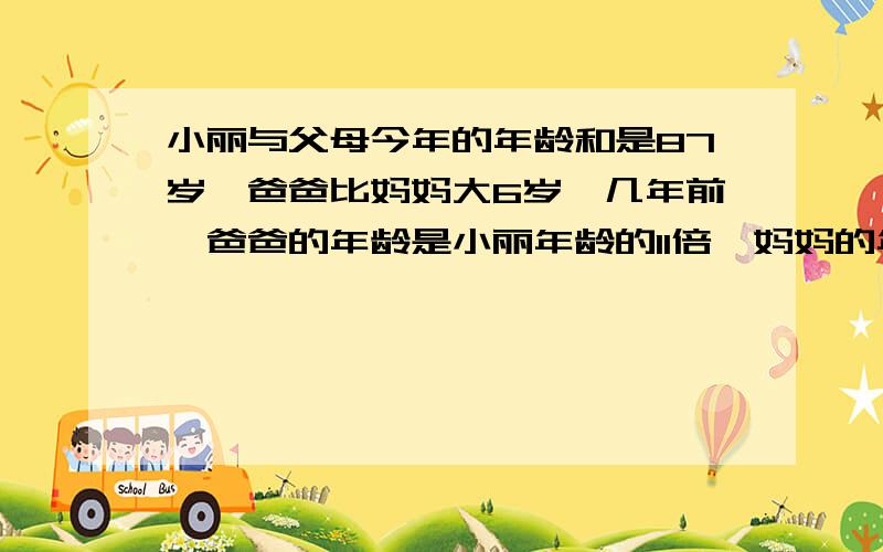 小丽与父母今年的年龄和是87岁,爸爸比妈妈大6岁,几年前,爸爸的年龄是小丽年龄的11倍,妈妈的年龄是小丽年龄的9倍,小丽今年多大?