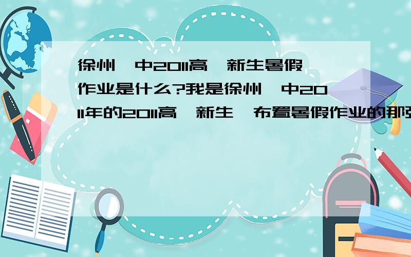 徐州一中2011高一新生暑假作业是什么?我是徐州一中2011年的2011高一新生,布置暑假作业的那张纸丢了,快开学了,我得抓紧写作业啊,