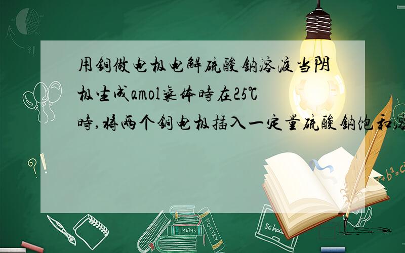 用铜做电极电解硫酸钠溶液当阴极生成amol气体时在25℃时,将两个铜电极插入一定量硫酸钠饱和溶液中进行电解,通电一段时间后,在阴极逸出amol气体,同时有wg的Na2SO4.10H2O晶体析出,若温度不变,