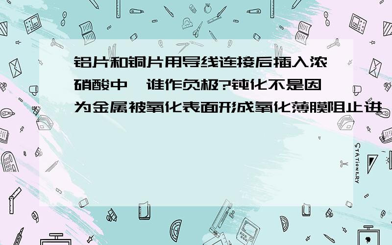 铝片和铜片用导线连接后插入浓硝酸中,谁作负极?钝化不是因为金属被氧化表面形成氧化薄膜阻止进一步反应吗?问题情况中,铝与浓硝酸通过原电池间接反应而不与浓硝酸直接反应,钝化还有