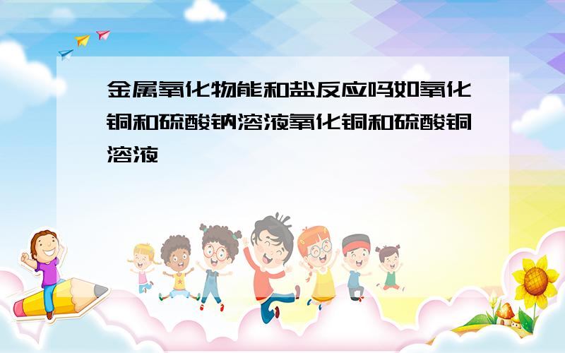 金属氧化物能和盐反应吗如氧化铜和硫酸钠溶液氧化铜和硫酸铜溶液