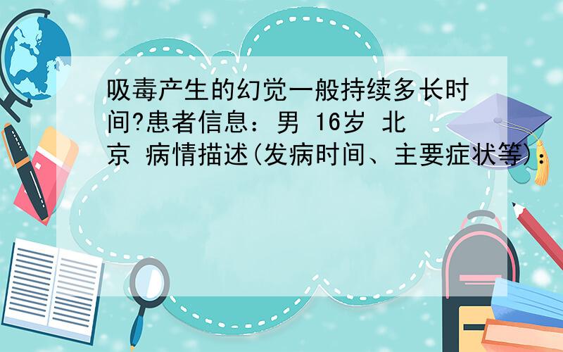 吸毒产生的幻觉一般持续多长时间?患者信息：男 16岁 北京 病情描述(发病时间、主要症状等)：吸毒后一个小时左右想得到怎样的帮助：产生幻觉后怎么办