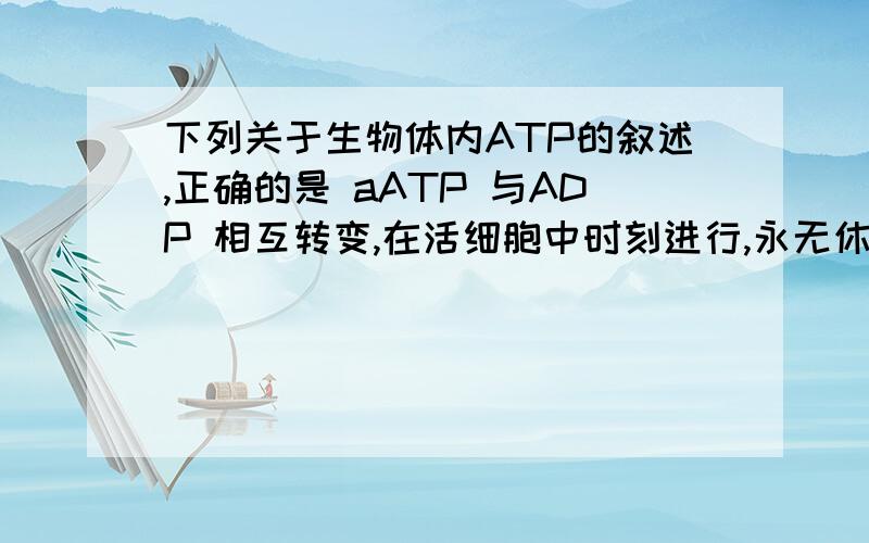 下列关于生物体内ATP的叙述,正确的是 aATP 与ADP 相互转变,在活细胞中时刻进行,永无休止下列关于生物体内ATP的叙述,正确的是a ATP 与ADP 相互转化,在活细胞中时刻进行,永无休止b ATP 与ADP 是同