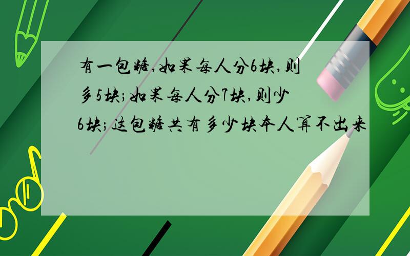 有一包糖,如果每人分6块,则多5块;如果每人分7块,则少6块;这包糖共有多少块本人算不出来