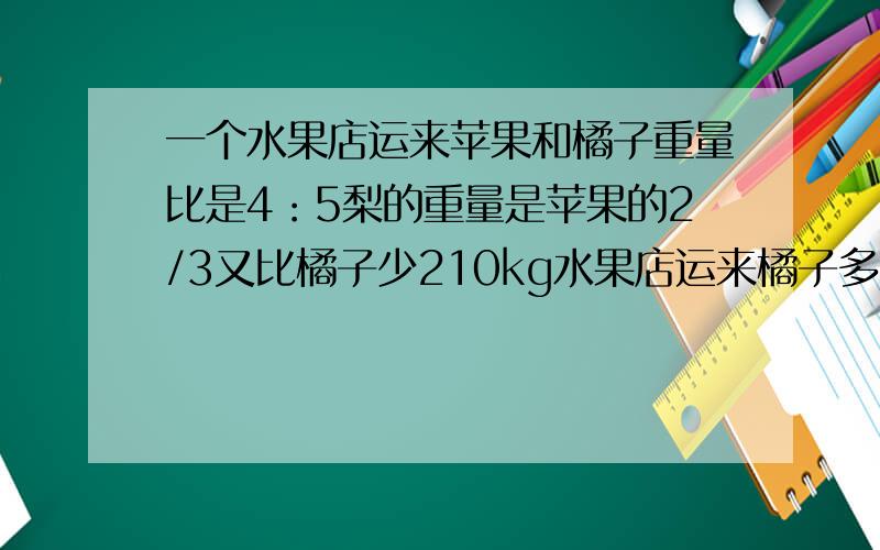 一个水果店运来苹果和橘子重量比是4：5梨的重量是苹果的2/3又比橘子少210kg水果店运来橘子多少千克?