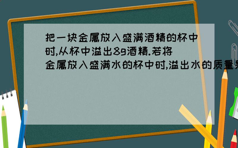 把一块金属放入盛满酒精的杯中时,从杯中溢出8g酒精.若将金属放入盛满水的杯中时,溢出水的质量是多少?