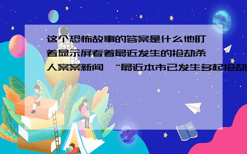 这个恐怖故事的答案是什么他盯着显示屏看着最近发生的抢劫杀人案案新闻,“最近本市已发生多起抢劫杀人案.凶手手段极度残忍,多名受害者皆被凶手肢解.并且现场尸体尚不完整,警方推测